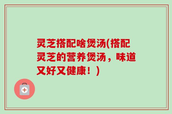 灵芝搭配啥煲汤(搭配灵芝的营养煲汤，味道又好又健康！)