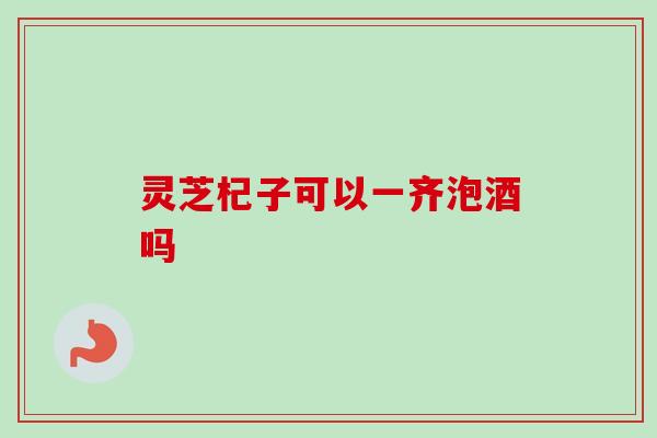 灵芝杞子可以一齐泡酒吗 灵芝杞子可以一齐泡酒吗