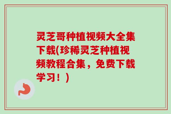 灵芝哥种植视频大全集下载(珍稀灵芝种植视频教程合集，免费下载学习！)
