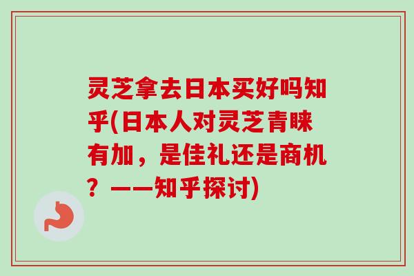 灵芝拿去日本买好吗知乎(日本人对灵芝青睐有加，是佳礼还是商机？——知乎探讨)