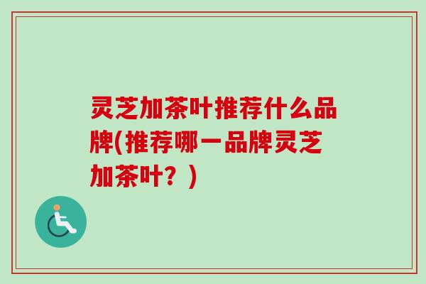 灵芝加茶叶推荐什么品牌(推荐哪一品牌灵芝加茶叶?) 灵芝加茶叶推荐什么品牌(推荐哪一品牌灵芝加茶叶?)