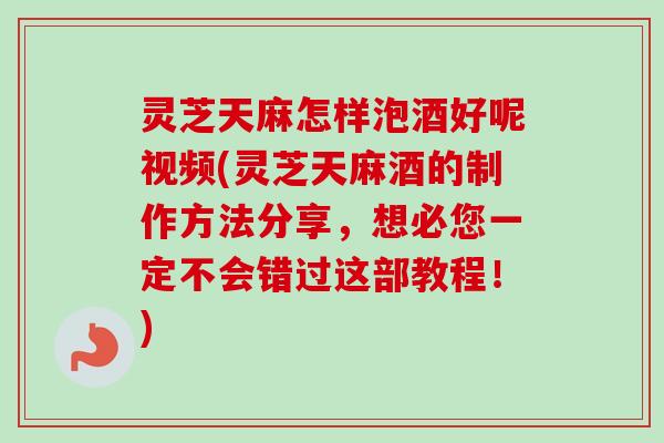 灵芝天麻怎样泡酒好呢视频(灵芝天麻酒的制作方法分享,想必您一定不会错过这部教程!) 灵芝天麻怎样泡酒好呢视频(灵芝天麻酒的制作方法分享,想必您一定不会错过这部教程!)