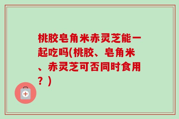 桃胶皂角米赤灵芝能一起吃吗(桃胶、皂角米、赤灵芝可否同时食用？)