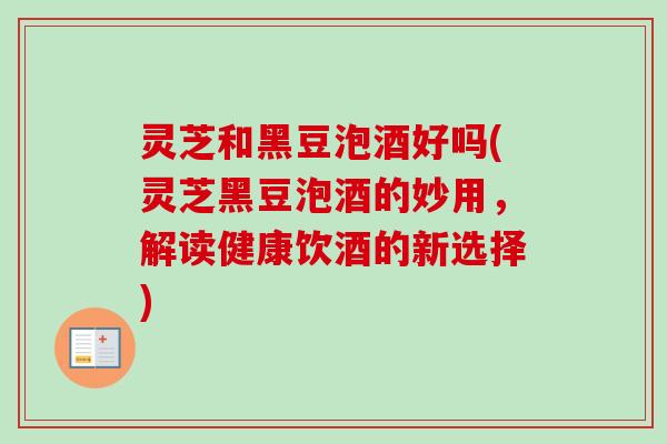 灵芝和黑豆泡酒好吗(灵芝黑豆泡酒的妙用,解读健康饮酒的新选择) 灵芝和黑豆泡酒好吗(灵芝黑豆泡酒的妙用,解读健康饮酒的新选择)