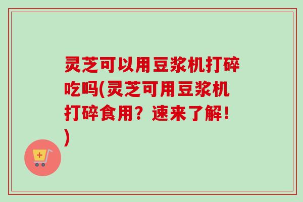 灵芝可以用豆浆机打碎吃吗(灵芝可用豆浆机打碎食用?速来了解!) 灵芝可以用豆浆机打碎吃吗(灵芝可用豆浆机打碎食用?速来了解!)