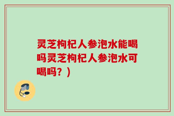 灵芝枸杞人参泡水能喝吗灵芝枸杞人参泡水可喝吗?) 灵芝枸杞人参泡水能喝吗灵芝枸杞人参泡水可喝吗?)