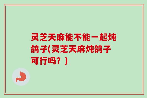 灵芝天麻能不能一起炖鸽子(灵芝天麻炖鸽子可行吗？)