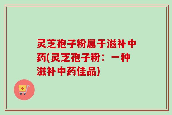灵芝孢子粉属于滋补(灵芝孢子粉:一种滋补佳品) 灵芝孢子粉属于滋补(灵芝孢子粉:一种滋补佳品)