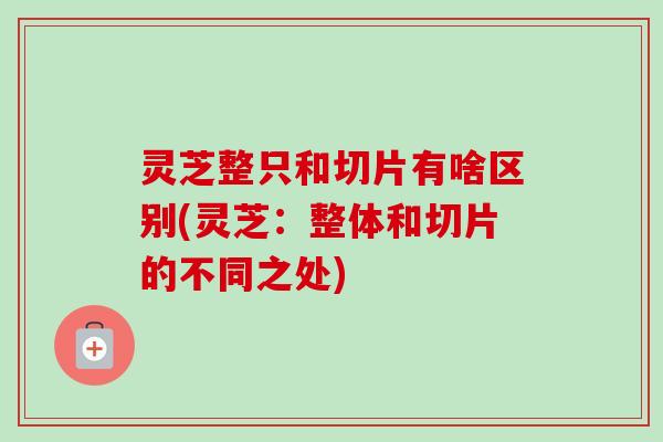 灵芝整只和切片有啥区别(灵芝：整体和切片的不同之处)