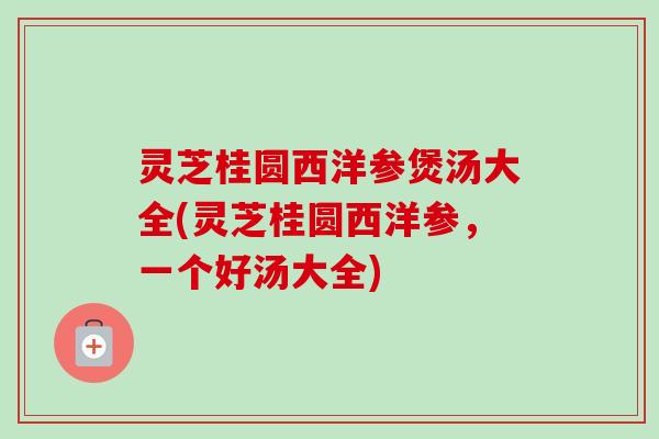 灵芝桂圆西洋参煲汤大全(灵芝桂圆西洋参，一个好汤大全)