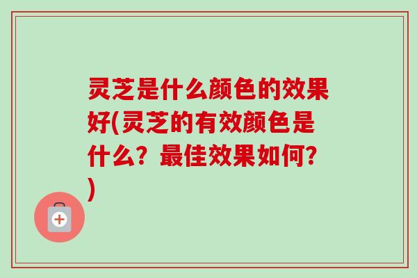 灵芝是什么颜色的效果好(灵芝的有效颜色是什么?佳效果如何?) 灵芝是什么颜色的效果好(灵芝的有效颜色是什么?佳效果如何?)