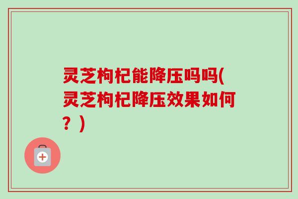 灵芝枸杞能吗吗(灵芝枸杞效果如何?) 灵芝枸杞能吗吗(灵芝枸杞效果如何?)