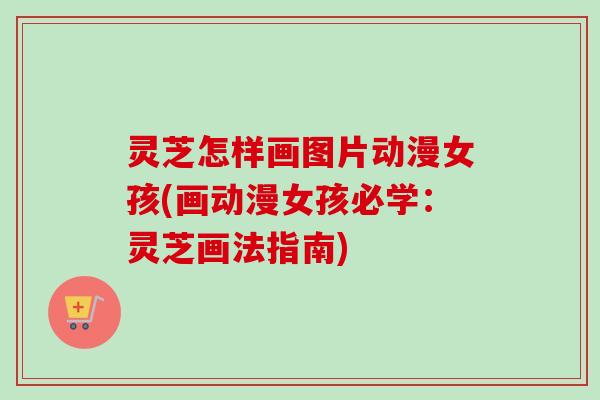 灵芝怎样画图片动漫女孩(画动漫女孩必学:灵芝画法指南) 灵芝怎样画图片动漫女孩(画动漫女孩必学:灵芝画法指南)