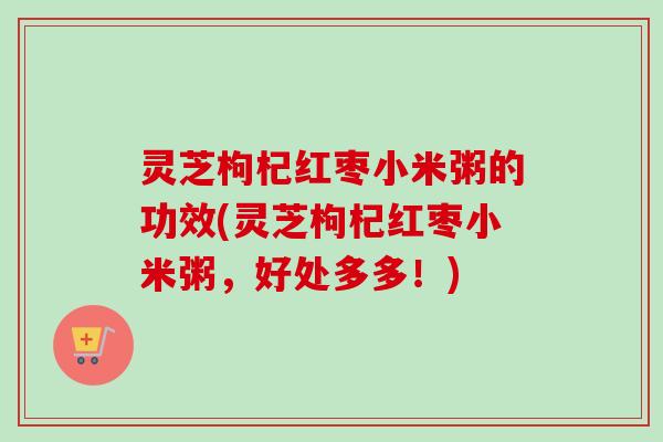 灵芝枸杞红枣小米粥的功效(灵芝枸杞红枣小米粥,好处多多!) 灵芝枸杞红枣小米粥的功效(灵芝枸杞红枣小米粥,好处多多!)