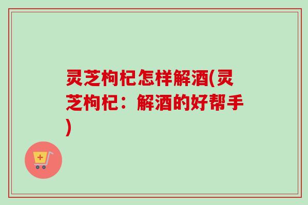 灵芝枸杞怎样解酒(灵芝枸杞：解酒的好帮手)