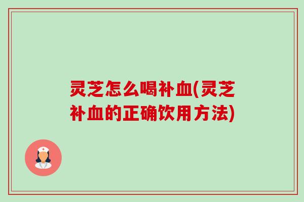 灵芝怎么喝补(灵芝补的正确饮用方法) 灵芝怎么喝补(灵芝补的正确饮用方法)