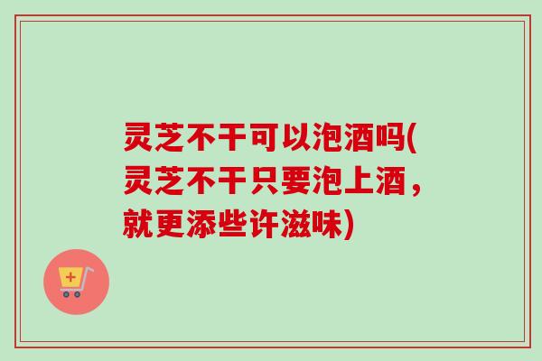 灵芝不干可以泡酒吗(灵芝不干只要泡上酒，就更添些许滋味)
