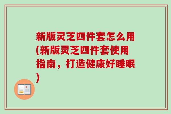 新版灵芝四件套怎么用(新版灵芝四件套使用指南,打造健康好) 新版灵芝四件套怎么用(新版灵芝四件套使用指南,打造健康好)