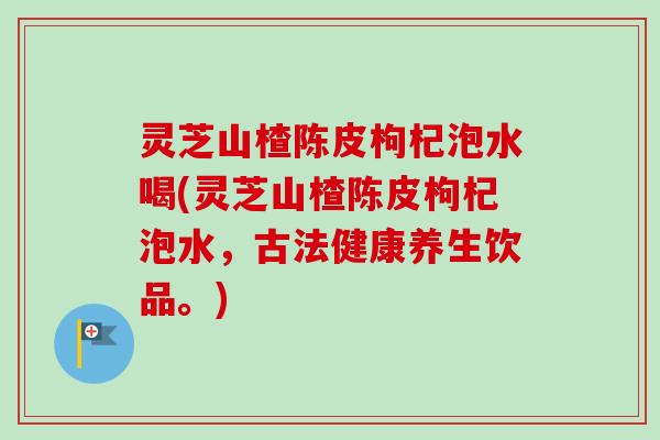 灵芝山楂陈皮枸杞泡水喝(灵芝山楂陈皮枸杞泡水,古法健康养生饮品。) 灵芝山楂陈皮枸杞泡水喝(灵芝山楂陈皮枸杞泡水,古法健康养生饮品。)