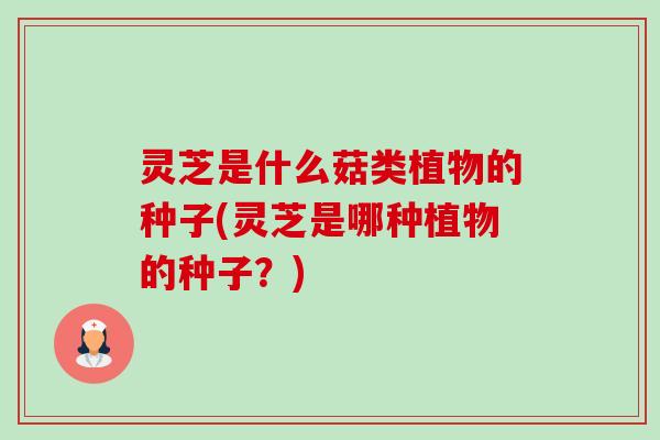 灵芝是什么菇类植物的种子(灵芝是哪种植物的种子?) 灵芝是什么菇类植物的种子(灵芝是哪种植物的种子?)