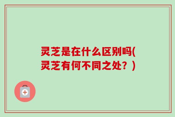 灵芝是在什么区别吗(灵芝有何不同之处?) 灵芝是在什么区别吗(灵芝有何不同之处?)