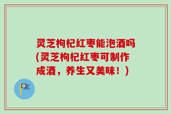 灵芝枸杞红枣能泡酒吗(灵芝枸杞红枣可制作成酒,养生又美味!) 灵芝枸杞红枣能泡酒吗(灵芝枸杞红枣可制作成酒,养生又美味!)