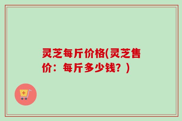 灵芝每斤价格(灵芝售价:每斤多少钱?) 灵芝每斤价格(灵芝售价:每斤多少钱?)