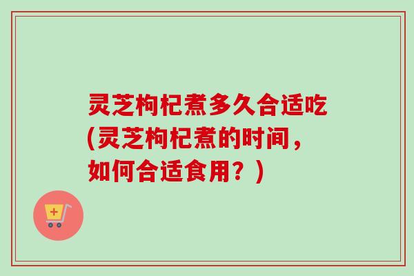 灵芝枸杞煮多久合适吃(灵芝枸杞煮的时间,如何合适食用?) 灵芝枸杞煮多久合适吃(灵芝枸杞煮的时间,如何合适食用?)