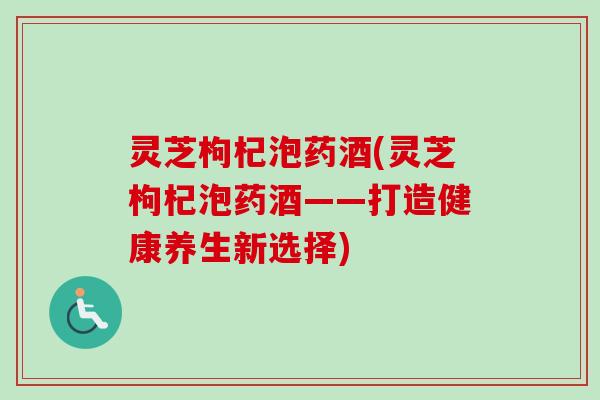 灵芝枸杞泡药酒(灵芝枸杞泡药酒——打造健康养生新选择) 灵芝枸杞泡药酒(灵芝枸杞泡药酒——打造健康养生新选择)