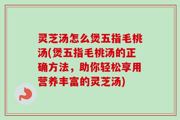 灵芝汤怎么煲五指毛桃汤(煲五指毛桃汤的正确方法,助你轻松享用营养丰富的灵芝汤) 灵芝汤怎么煲五指毛桃汤(煲五指毛桃汤的正确方法,助你轻松享用营养丰富的灵芝汤)
