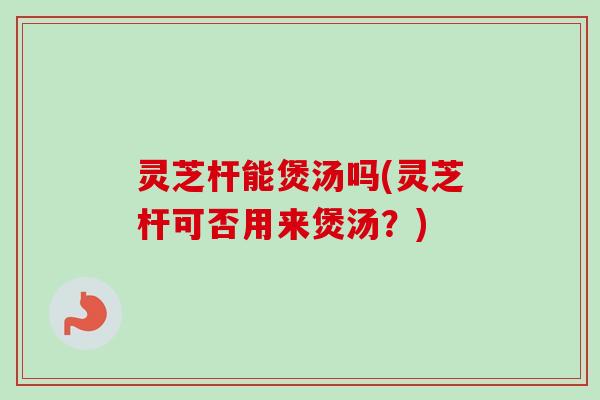 灵芝杆能煲汤吗(灵芝杆可否用来煲汤?) 灵芝杆能煲汤吗(灵芝杆可否用来煲汤?)