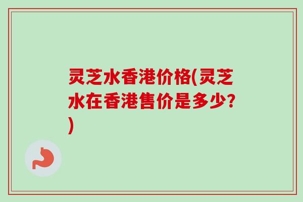 灵芝水香港价格(灵芝水在香港售价是多少?) 灵芝水香港价格(灵芝水在香港售价是多少?)