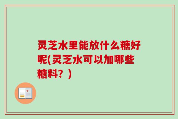 灵芝水里能放什么糖好呢(灵芝水可以加哪些糖料?) 灵芝水里能放什么糖好呢(灵芝水可以加哪些糖料?)