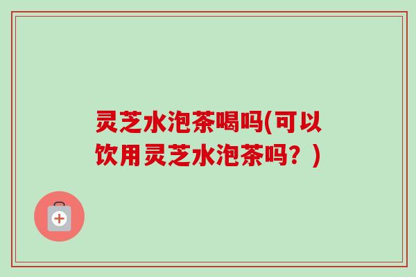 灵芝水泡茶喝吗(可以饮用灵芝水泡茶吗？)