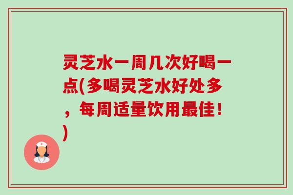 灵芝水一周几次好喝一点(多喝灵芝水好处多,每周适量饮用佳!) 灵芝水一周几次好喝一点(多喝灵芝水好处多,每周适量饮用佳!)