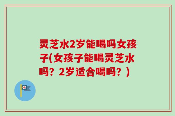 灵芝水2岁能喝吗女孩子(女孩子能喝灵芝水吗?2岁适合喝吗?) 灵芝水2岁能喝吗女孩子(女孩子能喝灵芝水吗?2岁适合喝吗?)