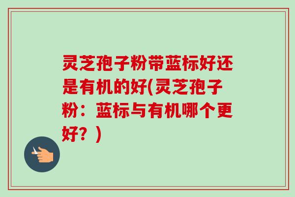 灵芝孢子粉带蓝标好还是有机的好(灵芝孢子粉:蓝标与有机哪个更好?) 灵芝孢子粉带蓝标好还是有机的好(灵芝孢子粉:蓝标与有机哪个更好?)