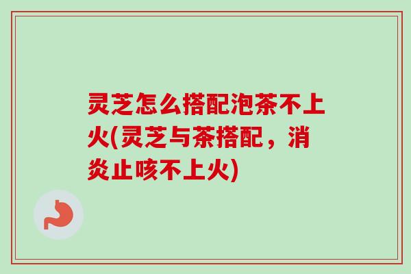 灵芝怎么搭配泡茶不上火(灵芝与茶搭配，止咳不上火)