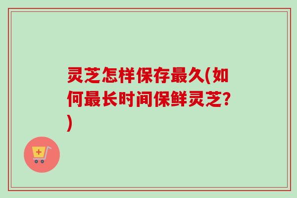 灵芝怎样保存久(如何长时间保鲜灵芝?) 灵芝怎样保存久(如何长时间保鲜灵芝?)