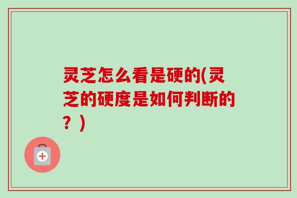 灵芝怎么看是硬的(灵芝的硬度是如何判断的?) 灵芝怎么看是硬的(灵芝的硬度是如何判断的?)