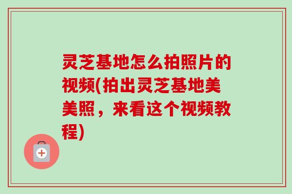 灵芝基地怎么拍照片的视频(拍出灵芝基地美美照,来看这个视频教程) 灵芝基地怎么拍照片的视频(拍出灵芝基地美美照,来看这个视频教程)