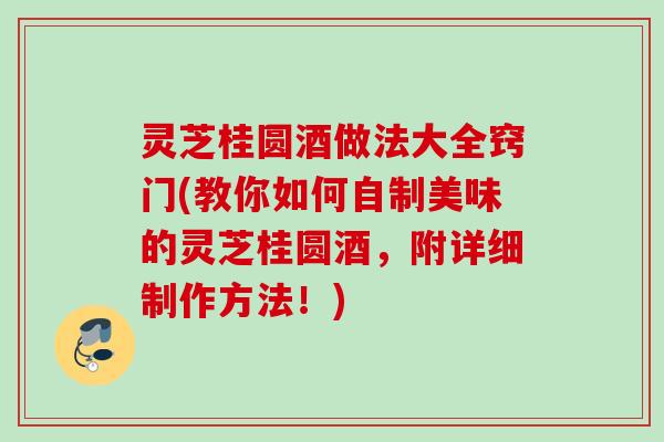 灵芝桂圆酒做法大全窍门(教你如何自制美味的灵芝桂圆酒,附详细制作方法!) 灵芝桂圆酒做法大全窍门(教你如何自制美味的灵芝桂圆酒,附详细制作方法!)