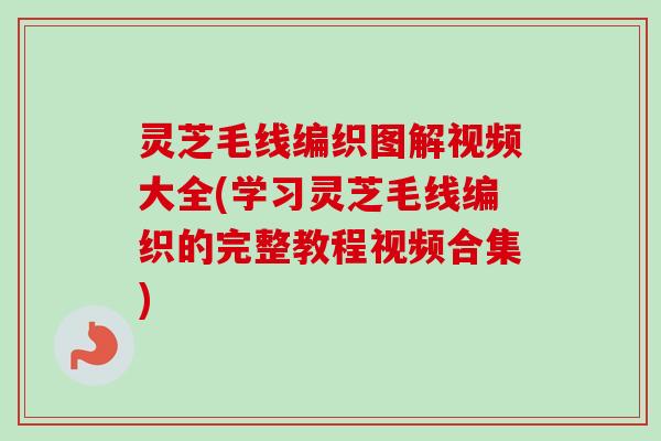 灵芝毛线编织图解视频大全(学习灵芝毛线编织的完整教程视频合集)