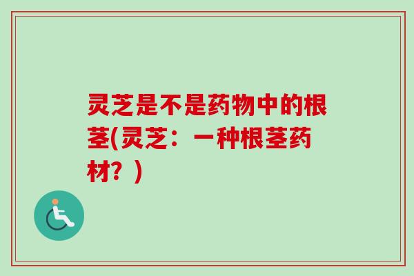 灵芝是不是中的根茎(灵芝:一种根茎药材?) 灵芝是不是中的根茎(灵芝:一种根茎药材?)