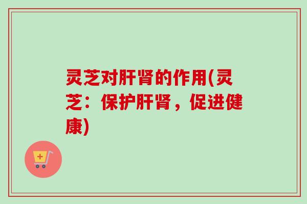 灵芝对的作用(灵芝:保,促进健康) 灵芝对的作用(灵芝:保,促进健康)