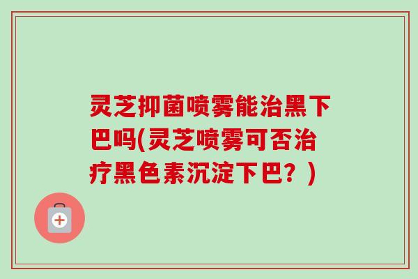 灵芝抑菌喷雾能黑下巴吗(灵芝喷雾可否黑色素沉淀下巴?) 灵芝抑菌喷雾能黑下巴吗(灵芝喷雾可否黑色素沉淀下巴?)