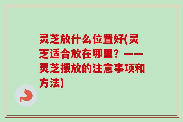 灵芝放什么位置好(灵芝适合放在哪里?——灵芝摆放的注意事项和方法) 灵芝放什么位置好(灵芝适合放在哪里?——灵芝摆放的注意事项和方法)