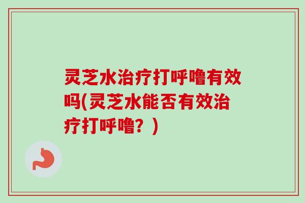 灵芝水打呼噜有效吗(灵芝水能否有效打呼噜?) 灵芝水打呼噜有效吗(灵芝水能否有效打呼噜?)