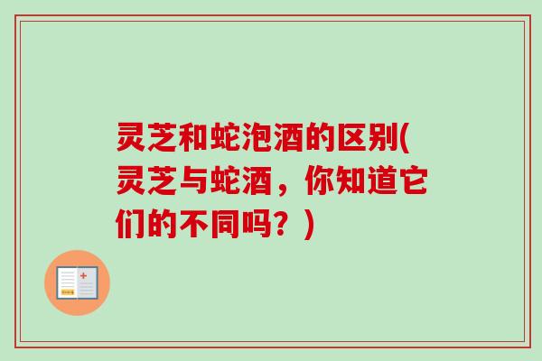 灵芝和蛇泡酒的区别(灵芝与蛇酒，你知道它们的不同吗？)