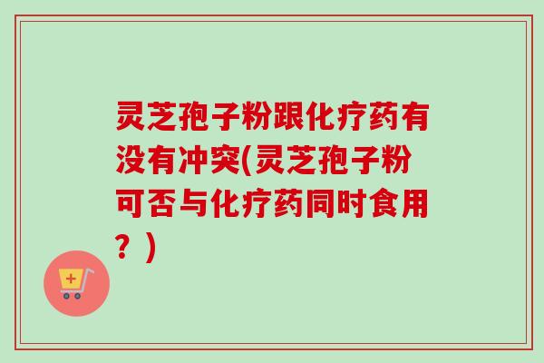 灵芝孢子粉跟药有没有冲突(灵芝孢子粉可否与药同时食用？)